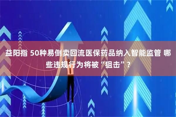 益阳指 50种易倒卖回流医保药品纳入智能监管 哪些违规行为将被“狙击”？