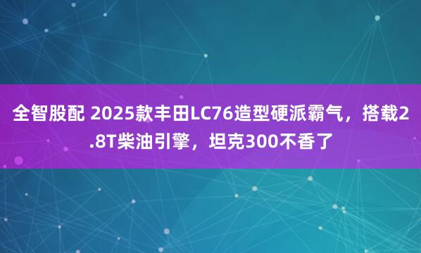 全智股配 2025款丰田LC76造型硬派霸气，搭载2.8T柴油引擎，坦克300不香了