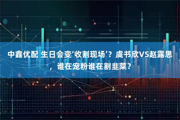 中鑫优配 生日会变‘收割现场’？虞书欣VS赵露思，谁在宠粉谁在割韭菜？