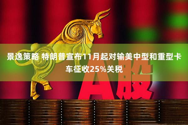 景逸策略 特朗普宣布11月起对输美中型和重型卡车征收25%关税