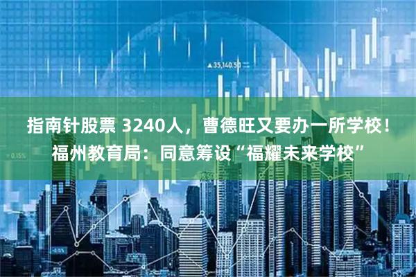 指南针股票 3240人，曹德旺又要办一所学校！福州教育局：同意筹设“福耀未来学校”