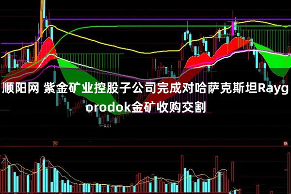 顺阳网 紫金矿业控股子公司完成对哈萨克斯坦Raygorodok金矿收购交割