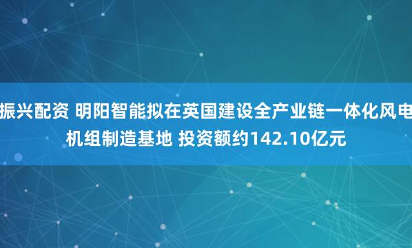 振兴配资 明阳智能拟在英国建设全产业链一体化风电机组制造基地 投资额约142.10亿元