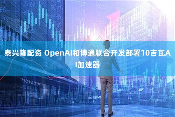 泰兴隆配资 OpenAI和博通联合开发部署10吉瓦AI加速器