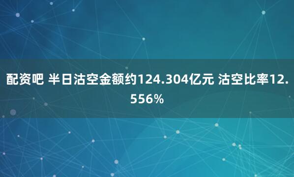 配资吧 半日沽空金额约124.304亿元 沽空比率12.556%