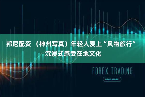 邦尼配资 （神州写真）年轻人爱上“风物旅行”  沉浸式感受在地文化