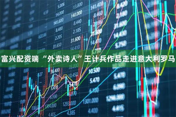 富兴配资端 “外卖诗人”王计兵作品走进意大利罗马