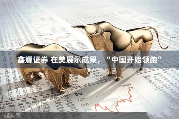 鑫耀证券 在美展示成果，“中国开始领跑”