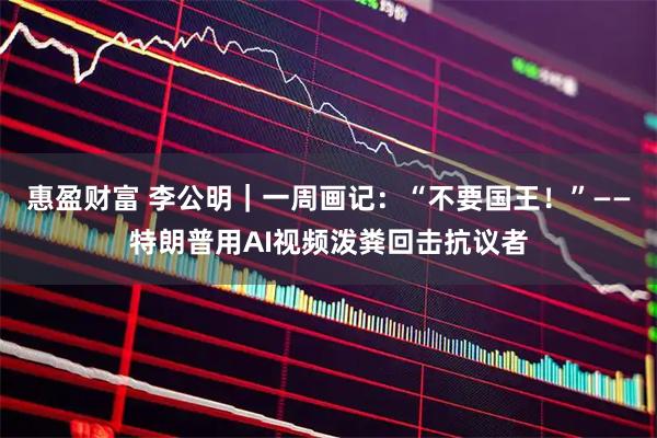 惠盈财富 李公明｜一周画记：“不要国王！”——特朗普用AI视频泼粪回击抗议者