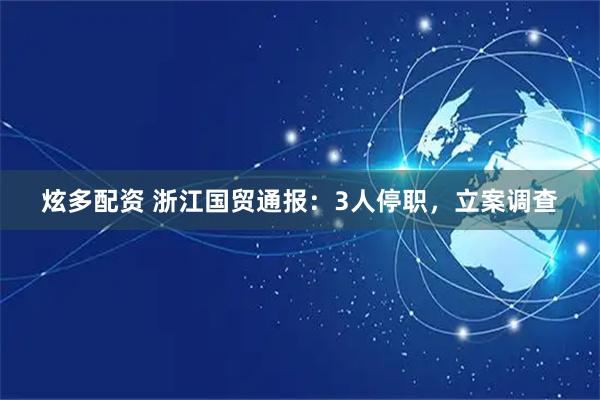 炫多配资 浙江国贸通报：3人停职，立案调查