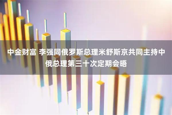 中金财富 李强同俄罗斯总理米舒斯京共同主持中俄总理第三十次定期会晤