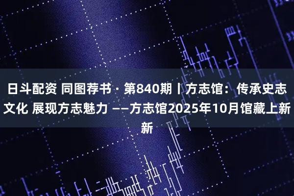 日斗配资 同图荐书 · 第840期丨方志馆:传承史志文化 展现方志魅力 ——方志馆2025年10月馆藏上新