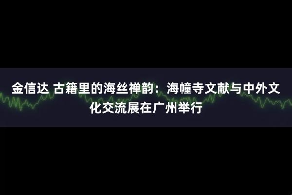 金信达 古籍里的海丝禅韵:海幢寺文献与中外文化交流展在广州举行