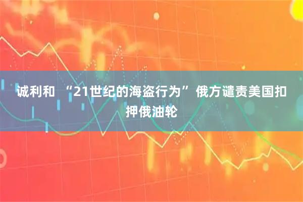 诚利和  “21世纪的海盗行为” 俄方谴责美国扣押俄油轮