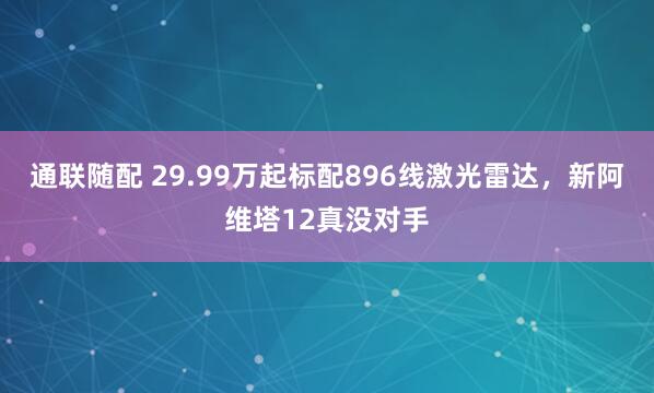 通联随配 29.99万起标配896线激光雷达,新阿维塔12真没对手