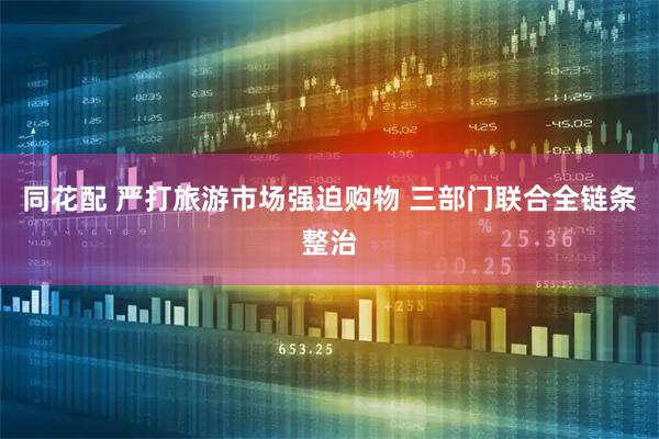 同花配 严打旅游市场强迫购物 三部门联合全链条整治