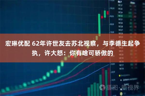 宏琳优配 62年许世友去苏北视察，与李德生起争执，许大怒：你有啥可骄傲的