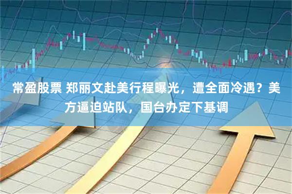 常盈股票 郑丽文赴美行程曝光，遭全面冷遇？美方逼迫站队，国台办定下基调