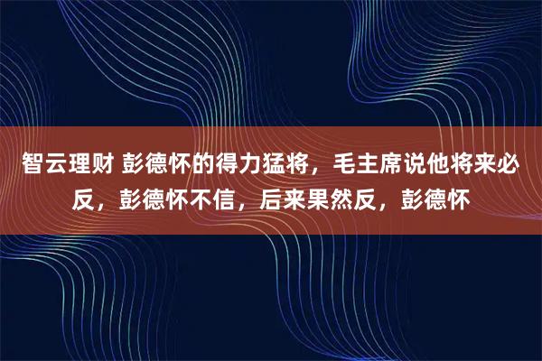 智云理财 彭德怀的得力猛将，毛主席说他将来必反，彭德怀不信，后来果然反，彭德怀