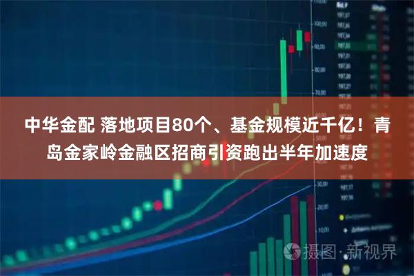中华金配 落地项目80个、基金规模近千亿！青岛金家岭金融区招商引资跑出半年加速度
