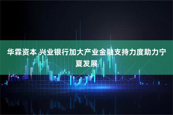 华霖资本 兴业银行加大产业金融支持力度助力宁夏发展