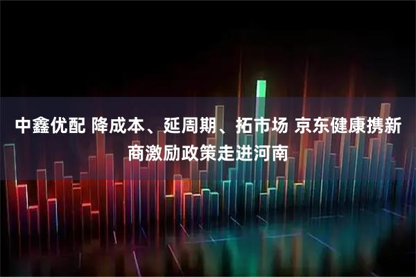 中鑫优配 降成本、延周期、拓市场 京东健康携新商激励政策走进河南