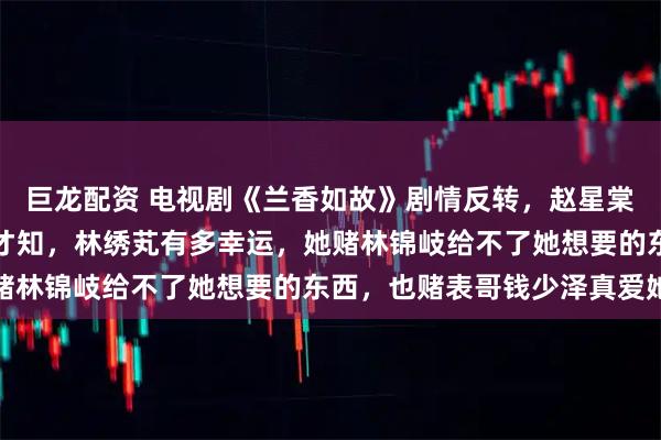 巨龙配资 电视剧《兰香如故》剧情反转，赵星棠嫁给戴寺卿当填房后，才知，林绣芄有多幸运，她赌林锦岐给不了她想要的东西，也赌表哥钱少泽真爱她